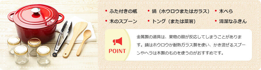 ・ふた付きの瓶 ・鍋（ホウロウまたはガラス） ・木べら ・木のスプーン ・トング（または菜箸） ・清潔なふきん POINT 金属製の道具は、果物の酸が反応してしまうことがあります。鍋はホウロウか耐熱ガラス製を使い、かき混ぜるスプーンやヘラは木製のものを使うのがおすすめです。