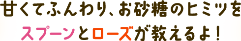 甘くてふんわり、お砂糖のヒミツを スプーンとローズが教えるよ！